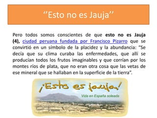 ‘’Esto no es Jauja’’
Pero todos somos conscientes de que esto no es Jauja
(4), ciudad peruana fundada por Francisco Pizarro que se
convirtió en un símbolo de la placidez y la abundancia: “Se
decía que su clima curaba las enfermedades, que allí se
producían todos los frutos imaginables y que corrían por los
montes ríos de plata, que no eran otra cosa que las vetas de
ese mineral que se hallaban en la superficie de la tierra”.
 