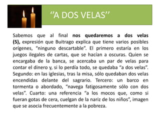 ‘’A DOS VELAS’’
Sabemos que al final nos quedaremos a dos velas
(5), expresión que Buitrago explica que tiene varios posibles
orígenes, “ninguno descartable”. El primero estaría en los
juegos ilegales de cartas, que se hacían a oscuras. Quien se
encargaba de la banca, se acercaba un par de velas para
contar el dinero y, si lo perdía todo, se quedaba “a dos velas”.
Segundo: en las iglesias, tras la misa, sólo quedaban dos velas
encendidas delante del sagrario. Tercero: un barco en
tormenta o abordado, “navega fatigosamente sólo con dos
velas”. Cuarto: una referencia “a los mocos que, como si
fueran gotas de cera, cuelgan de la nariz de los niños”, imagen
que se asocia frecuentemente a la pobreza.
 
