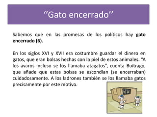 ‘’Gato encerrado’’
Sabemos que en las promesas de los políticos hay gato
encerrado (6).
En los siglos XVI y XVII era costumbre guardar el dinero en
gatos, que eran bolsas hechas con la piel de estos animales. “A
los avaros incluso se los llamaba atagatos”, cuenta Buitrago,
que añade que estas bolsas se escondían (se encerraban)
cuidadosamente. A los ladrones también se los llamaba gatos
precisamente por este motivo.
 