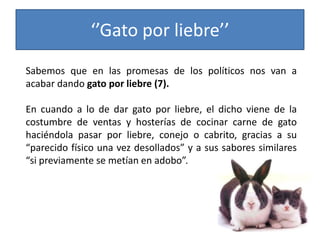 ‘’Gato por liebre’’
Sabemos que en las promesas de los políticos nos van a
acabar dando gato por liebre (7).
En cuando a lo de dar gato por liebre, el dicho viene de la
costumbre de ventas y hosterías de cocinar carne de gato
haciéndola pasar por liebre, conejo o cabrito, gracias a su
“parecido físico una vez desollados” y a sus sabores similares
“si previamente se metían en adobo”.
 