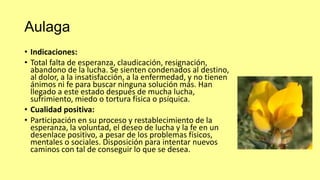 Aulaga
• Indicaciones:
• Total falta de esperanza, claudicación, resignación,
abandono de la lucha. Se sienten condenados al destino,
al dolor, a la insatisfacción, a la enfermedad, y no tienen
ánimos ni fe para buscar ninguna solución más. Han
llegado a este estado después de mucha lucha,
sufrimiento, miedo o tortura física o psíquica.
• Cualidad positiva:
• Participación en su proceso y restablecimiento de la
esperanza, la voluntad, el deseo de lucha y la fe en un
desenlace positivo, a pesar de los problemas físicos,
mentales o sociales. Disposición para intentar nuevos
caminos con tal de conseguir lo que se desea.

 