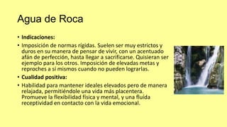Agua de Roca
• Indicaciones:
• Imposición de normas rígidas. Suelen ser muy estrictos y
duros en su manera de pensar de vivir, con un acentuado
afán de perfección, hasta llegar a sacrificarse. Quisieran ser
ejemplo para los otros. Imposición de elevadas metas y
reproches a sí mismos cuando no pueden lograrlas.
• Cualidad positiva:
• Habilidad para mantener ideales elevados pero de manera
relajada, permitiéndole una vida más placentera.
Promueve la flexibilidad física y mental, y una fluída
receptividad en contacto con la vida emocional.

 