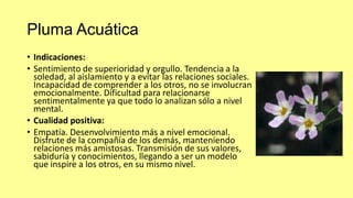 Pluma Acuática
• Indicaciones:
• Sentimiento de superioridad y orgullo. Tendencia a la
soledad, al aislamiento y a evitar las relaciones sociales.
Incapacidad de comprender a los otros, no se involucran
emocionalmente. Dificultad para relacionarse
sentimentalmente ya que todo lo analizan sólo a nivel
mental.
• Cualidad positiva:
• Empatía. Desenvolvimiento más a nivel emocional.
Disfrute de la compañía de los demás, manteniendo
relaciones más amistosas. Transmisión de sus valores,
sabiduría y conocimientos, llegando a ser un modelo
que inspire a los otros, en su mismo nivel.

 