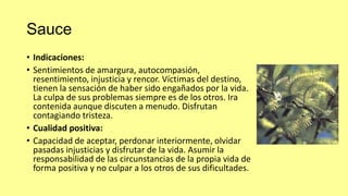 Sauce
• Indicaciones:
• Sentimientos de amargura, autocompasión,
resentimiento, injusticia y rencor. Víctimas del destino,
tienen la sensación de haber sido engañados por la vida.
La culpa de sus problemas siempre es de los otros. Ira
contenida aunque discuten a menudo. Disfrutan
contagiando tristeza.
• Cualidad positiva:
• Capacidad de aceptar, perdonar interiormente, olvidar
pasadas injusticias y disfrutar de la vida. Asumir la
responsabilidad de las circunstancias de la propia vida de
forma positiva y no culpar a los otros de sus dificultades.

 