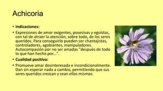 Achicoria
• Indicaciones:
• Expresiones de amor exigentes, posesivas y egoístas,
con tal de atraer la atención, sobre todo, de los seres
queridos. Para conseguirlo pueden ser chantajistas,
controladores, agobiantes, manipuladores.
Autocompasión por no ser amadas "después de todo
lo que han hecho por...".
• Cualidad positiva:
• Promueve amar desinteresada e incondicionalmente.
Dan sin esperar nada a cambio, permitiendo que sus
seres queridos crezcan y sean ellos mismos.

 