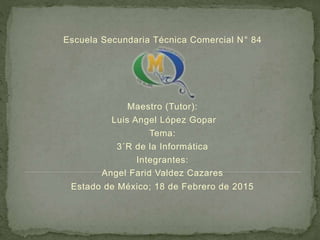 Escuela Secundaria Técnica Comercial N° 84
Maestro (Tutor):
Luis Angel López Gopar
Tema:
3´R de la Informática
Integrantes:
Angel Farid Valdez Cazares
Estado de México; 18 de Febrero de 2015
 