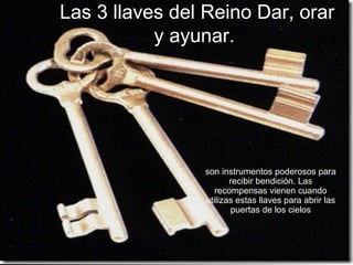 Las 3 llaves del Reino Dar, orar
           y ayunar.




                son instrumentos poderosos para
                       recibir bendición. Las
                   recompensas vienen cuando
                utilizas estas llaves para abrir las
                        puertas de los cielos
 