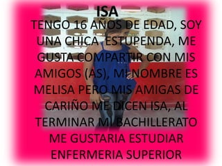 TENGO 16 AÑOS DE EDAD, SOY
 UNA CHICA ESTUPENDA, ME
 GUSTA COMPARTIR CON MIS
 AMIGOS (AS), MI NOMBRE ES
MELISA PERO MIS AMIGAS DE
  CARIÑO ME DICEN ISA, AL
 TERMINAR MI BACHILLERATO
   ME GUSTARIA ESTUDIAR
   ENFERMERIA SUPERIOR
 