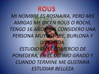 MI NOMBRE ES ROSNAIRA, PERO MIS
  AMIGAS ME DICEN ROUS O ROCHI,
TENGO 16 AÑOS, ME CONSIDERO UNA
 PERSONA MUY ALEGRE, BURLONA Y
            DIVERTIDA.
    ESTUDIO EN EL COMERCIO DE
 PONEDERA, EN EL ULTIMO GRADO Y
   CUANDO TERMINE ME GUSTARIA
        ESTUDIAR BELLEZA
 