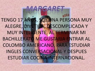 TENGO 17 AÑOS, SOY UNA PERSONA MUY
  ALEGRE, DIVETIDA, DESCOMPLICADA Y
   MUY INTELIGENTE. AL TERMINAR MI
 BACHILLERATO ME GUSTARIA ENTRAR AL
 COLOMBO AMERICANO, PARA ESTUDIAR
  INGLES CONVERSACIONAL Y DESPUES
   ESTUDIAR COCINA INTERNACIONAL.
 