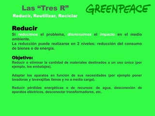Las “Tres R”
Reducir, Reutilizar, Reciclar


Reducir
Si reducimos el problema, disminuimos el impacto en el medio
ambiente.
La reducción puede realizarse en 2 niveles: reducción del consumo
de bienes o de energía.

Objetivo:
Reducir o eliminar la cantidad de materiales destinados a un uso único (por
ejemplo, los embalajes).

Adaptar los aparatos en función de sus necesidades (por ejemplo poner
lavadoras y lavavajillas llenos y no a media carga).

Reducir pérdidas energéticas o de recursos: de agua, desconexión de
aparatos eléctricos, desconectar transformadores, etc.
 