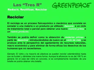 Las “Tres R”
Reducir, Reutilizar, Reciclar


Reciclar
El reciclaje es un proceso fisicoquímico o mecánico que consiste en
someter a una materia o un producto ya utilizado (basura), a un ciclo
de tratamiento total o parcial para obtener una nueva materia prima o
un nuevo producto.

También se podría definir como la obtención de materias primas a
partir de desechos, introduciéndolos de nuevo en el ciclo de vida y se
produce ante la perspectiva del agotamiento de recursos naturales,
macro económico y para eliminar de forma eficaz los desechos de los
humanos que no necesitamos.

Ejemplo: El vidrio y la mayoría de plásticos se pueden reciclar calentándolos hasta
que se funden y dándoles una nueva forma. Aunque la eficiencia no es del 100 % en
general. En el caso del vidrio en concreto, sí es completamente reciclable: de una
botella se podría obtener otra botella.
 