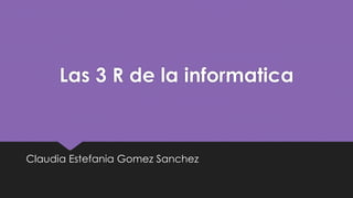 Las 3 R de la informatica
Claudia Estefania Gomez Sanchez
 