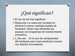 ¿Qué significan?
O El uso de las tres significan:
O Reducción La reducción consiste en
eliminar la menor cantidad posible de
hardware. Hacer mas eficientes los
equipos con programas de mantenimiento
preventivo.
O 6. Re-uso El re-uso de componentes
del hardware para crear productos nuevos
con diseños innovadores
 