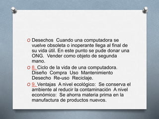 O Desechos Cuando una computadora se
vuelve obsoleta o inoperante llega al final de
su vida útil. En este punto se pude donar una
ONG. Vender como objeto de segunda
mano.
O 8. Ciclo de la vida de una computadora.
Diseño Compra Uso Mantenimiento
Desecho Re-uso Reciclaje.
O 9. Ventajas A nivel ecológico: Se conserva el
ambiente al reducir la contaminación A nivel
económico: Se ahorra materia prima en la
manufactura de productos nuevos.
 