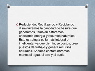 O Reduciendo, Reutilizando y Reciclando
disminuiremos la cantidad de basura que
generamos, también estaremos
ahorrando energía y recursos naturales.
Esta estrategia es la más integral e
inteligente, ya que disminuye costos, crea
puestos de trabajo y genera recursos
naturales. Además contaminaremos
menos el agua, el aire y el suelo.
 