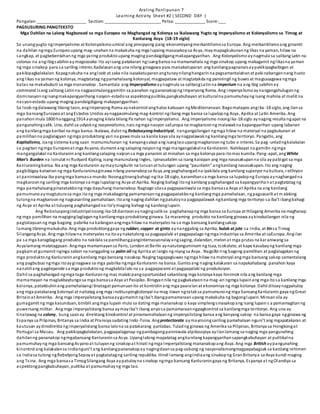 Araling Panlipunan 7
Learning Activity Sheet #2 ( SECOND DAY )
Pangalan:_____________________ Section:________________________ Petsa:_____________ Score:___
PAGSUSURING PANGTEKSTO
Mga Dahilan na Lalong Nagbunsod sa mga Europeo na Maghangad ng Kolonya sa Ikalawang Yugto ng Imperyalismo at Kolonyalismo sa Timog at
Kanlurang Asya (18-19 siglo)
Sa unangyugto ngImperyalismo at Kolonyalismoumiral ang pinsipyong pang-ekonomiyangmerkantilismosa Europa. Ang merkantilismoang ginamit
na dahilan ngmga Europeoupang mag-unahanna makakuha ng mga lupaing masasakopsa Asya, maymapagkukunanng likas na yaman, hilaw na
sangkap, at pagbebentahanng mga yaring produktoupang maging pandaigdigangmakapangyarihan. Ang Kolonyalismo aynagmula sa salitang Latin na
colonus na angibigsabihinay magsasaka. Ito ayisang patakaran ngisangbansa na mamamahala ng mga sinakop upang makagamit nglikasna yaman
ng mga sinakop para sa sariling interes.Kadalasanang una nilang ginagawa para maisakatuparan ang kanilangpagnanaisaypakikipagkaibigan at
pakikipagkalakalan. Kapagnakuha na angloob at saka nila isasakatuparanangtunaynilanghangarinna pagsamantalahanat pakinabangannang husto
ang likas na yamanng kolonya, magtatatag ngpamahalaang kolonyal, magpapataw at magtatakda ng paniningil ng buwis at magsasagawa ngmga
batas na makabubuti sa mga mananakop . Samantala ang Imperyalismo aynagmula sa salitangLatinna imperium na ang ibig sabihinay
command.Isang salitang Latinna nagpasimulanggamitin sa panahon ngpananakopng Imperyong Roma. Ang imperyalismoaynangangahuluganng
dominasyonngisangmakapangyarihang nasyon-estadosa aspektongpulitika,pangkabuhayan at kulturalna pamumuhayng isang mahina at maliit na
nasyon-estado upang maging pandaigdigang makapangyarihan.
Sa loob ngdalawang libong taon, angImperyong Roma aynakontrol anghalos kabuuan ngMediterranean. Bagomatapos angika-18 siglo, ang ilansa
mga bansangEuropeoat angEstados Unidos aynagpasimulang mag-kontrol ngibang mga bansa sa lupalopng Asya, Aprika at Latin Amerika. Ang
panahonmula 1800 hanggang1914 aynaging kilala bilang Pa nahon ngImperyalismo. Ang imperyalismo noongika-18 siglo aynaging resulta ngapat na
pangunahingsalik. Una, dahil sa udyokng nasyonalismo, nais ngmga nasyon saEuropa na magkaroonng malawakna kapangyarihan upang labanan
ang kanilangmga karibal na mga bansa. Ikalawa, dulot ng RebolusyongIndustriyal, nangangailangan ngmga hilaw na materyal na pagkukunan at
pamilihanna paglalagyan ngmga produktong yari na gawa mula sa kanila kaya sila aynagpalawakng kanilangmga teritoryo. Pangatlo, ang
Kapitalismo, isang sistema kung saan mamumuhunan ng kanyangsalapi ang isangtaoupangmagkaroonng tubo o interes. Sa pag-unladngkalakalan
sa pagitan ngmga Europeoat mga Asyano, dumami ang salaping naiponng mga mangangalakalna Kanluranin. Nahikayat na gamitin ngmga
mangangalakal na Kanluraninang kanilangsalaping naiponsa mga pananim at minahan sa mga kolonya para itomas kumita. Pang-apat, angWhite
Man’s Burden na isinulat ni Rudyard Kipling, isang manunulang Ingles, ipinasailalim sa isang kaisipan ang mga nasasakupanna sila aypabigat sa mga
Kanluraningbansa. Na ang mga Kanluranin aymaytungkulin na turuanat tulungan upang “paunlarin” angkanilang nasasakupan. Ito ang naging
pagbibigay-katwiranng mga Kanluraninsaginawa nilang pananakopsa Asya.ang paghahangadna ipakilala ang kanilang superyor na kultura, relihiyon
at paniniwalasa iba pangmga bansasa mundo. Noonggitnangbahagi ngika-18 siglo, karamihansa mga bansa sa lupalopng Europa aynaghangadna
magkaroonng sariling mga kolonya sa mga lupalopng Asya at Aprika. Naging bahagi itong kanilang paghahangad sa kapangyariha nat pagtatatag ng
mga pamahalaangpinatatakbong mga dayuhang mananakop. Nagtago silasa pagpapaniwala sa mga bansasa Asya at Aprika na ang kanilang
pamumunoaymagtuturosa mga itong mga makabagong pamamaraanng pagpapatakbong kanilangmga pamahalaan, ngpagsasarili at m alaking
tulongna magkaroonng nagsasariling pamahalaan. Itoang naging dahilan ngpatuloyna pagpapalawak ngkanilang mga teritoryo sa iba’t ibangbahagi
ng Asya at Aprika at tuluyang paghahangadna ito’ymaging bahagi ng kanilanglupain.
Ang RebolusyongIndustriyalnoong ika-18 dantaonaynagingsaliksa paghahanapng mga bansa sa Europa at Hilagang Amerika na maghanap
ng mga pamilihan na magiginglaglaganng kanilangmga produktong ginawa. Sa maraming produkto na kanilang ginawa aykinakailangan nila ng
pagtatayuanng mga bagong pabrika na kailanganangmga hilaw na materyales na sa mga bansang kanilangsakop
lamang librengmakukuha. Ang mga produktonggaya ng rubber, copper at ginto aynanggaling sa Aprika, bulak at jute sa India, at tinsa Timog
SilangangAsya. Ang mga hilawna materyales na itoaynakatulong sa pagpapalaki at pagpapalago ngmga industriya sa Amerika at saEuropa. Angilan
pa sa mga karagdagang produkto na nakilala sa pamilihangpanginternasyonalayangsaging, dalandan, melonat mga prutas na karaniwang sa
Asyalamang matatagpuan. Angmga mamamayansa Paris, Londonat Berlin aynatutonguminom ng tsaa, tsokolate, at kape kasabayng kanilang mga
pagkainat gumamit ngmga sabon na nanggaling sa palm oil ng Aprika at langis ng niyog sa Asya. Nagsilbi ring bagong pamilihan at paglalagakanng
mga produktong Kanluraninangkanilang mga bansang nasakop. Naging tagapagluwas ngmga hilaw na materyal angmga bansang sakop samantalang
ang pagbubuo ngmga itoayginagawa sa mga pabrika ngmga Kanluranin na bansa. Ganitoang naging kalakaran sa napakahabang panahon kaya
nanatiliang pagdepende sa mga produktong magkabilalalo na sa pagpaparami at pagpapalaki ng produksiyon.
Dahil sa paghahangad ngmga taga-Kanluranng mas malaki pangoportunidad sakanilang mga kolonya kaya hinimok nila ang kanilang mga
mamamayan na maglakbaytungosa mga bansasa Asya at Pasipiko. Binigyannila ng pagkakataonna mag-ari ngmga lupainang mga itosa kanilang mga
kolonya, patakbuhinang pamahalaangitinatagat pamunuanito at kontrolinang mga paaralanat ekonomiya ng mga kolonya. Dahil ditoaynagpatuloy
ang mga patakarang kolonyal at naitatag ang mga institusyongkolonyal na mag-iiwan ngtataksa pamumunong mga bansangKanluranin gaya ngGreat
Britainat Amerika. Ang mga imperyalistang bansaaygumamit ngiba’t ibangpamamaraanupang makakuha ng bagonglupain. Minsansila ay
gumagamit ng mga kasunduan, binibili angmga lupain mula sa dating mga mananakop o kaya simplengsinasakopang isang lupains a pamamagitanng
puwersang militar. Ang mga imperyalistang bansa aymayiba’t ibang anyosa pamamaraanngpagkontrol sa kanilangmga teritoryo. Ang una ay
tinatawag na colony, kung saanay direktang kinokontrol at pinamamahalaanng imperyalistang bansa ang kanyang sakop na bansa gaya ngginawa ng
Espanya sa Pilipinas, Britanya sa India at Pransiya sadating Indo-Tsina. Angprotectorate aymayroongsariling pamahalaan nguni’t ang mgapatakaran at
kautusan aydinidirekta ngimperyalistang bansa lalona sa patakarang panlabas. Tuladng ginawa ng Amerika sa Pilipinas, Britanya sa Hongkongat
Portugal sa Macau. Ang pakikipagkalakalan, pagpapalaganap ngpanibagongpaniniwala atpilosopiya ayilanlamang sa naging mga pangunahing
dahilanng pananakop ngmgabansang Kanluraninsa Asya. Upanglalong mapatatag angkanilang kapangyarihansapangkabuhayan at pulitikalna
pamumuhayng mga bansangAsyanoat tuluyanng sinakopat hinati ngmga Imperyalistang mananakopang Asya. Ang mga Britishaypangunahing
kinontrol ang kalakalansa Indianguni’t ang kanilangpananakopay nagingdaansa pag-usbong ng nasyonalismongmagpapabagsak sa kanilang rehimen
sa Indiasa tulong ngRebelyongSepoyat pagtatatagng sariling republika. Hindi lamang angIndiaang sinakopng GranBritanya sa Asya kundi maging
ang Tsina. Ang mga bansasa TimogSilangang Asya aypatuloyna sinakop ngmga bansang Kanluraningaya ng Britanya, Espanya at ngOlandiya sa
aspektongpangkabuhayan, pulitika at pamumuhayng mga tao.
 