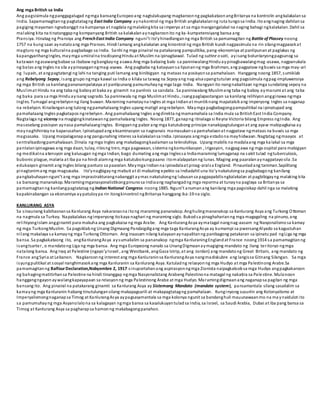 Ang mga British sa India
Ang pagsisimula ngpanggagalugad ngmga bansangEuropeoang nagtulakupang magkaroonng pagkakataonangBritanya na kontrolin angkalakalansa
India. Sapamamagitanng pagtatatagng East India Company aynakontrol ng mga British angkalakalanng ruta tungosa India. Itoangnaging dahilansa
pagiging mayaman ngnabanggit na kumpanya at nagdala ngmalakingkita sa imperyo at sa mga mangangalakal na naging bahagi ngkalakalan. Dahil sa
malaking kita na tinatanggapng kompanyang British sa kalakalanaynagkaroonito ng ka-kumpetensiyang bansa ang
Pransiya. Itinatag ng Pransiya ang FrenchEast India Company nguni’t ito’yhinadlanganng mga British sa pamamagitan ng Battle of Plassey noong
1757 na kung saan aynataloang mga Pranses. Hindi lamang angkalakalan ang kinontrol ng mga British kundi nagpasimula na rin silangmagpasokat
magturo ng mga kulturalna pagbabago sa India. Sanhi ng mga pinairal na patakarang pampulitika, pang-ekonomiya at panlipunanat paglakas ng
kapangyarihangIngles, maymga umiiralna tradisyongHinduat Muslim na ipinagbawal. Tulad ng suttee o sati, ayisang boluntaryongpagsunog sa
katawan ngasawangbabae sa ibabaw ngbangkayng asawa.Ang mga babaing balo sa paniniwalangHinduaypinagbawalangmag -asawa, nagpanukala
ng batas ang Ingles na sila aypinayaganngmag-asawa. Ang pagbaba ng katayuansa lipunanng mga Brahman, ang pagpataw ngbuwis sa mga may-ari
ng lupain, at angpagtatangi ng lahi na tanging puti lamang ang binibigyan ng mataas na posisyonsa pamahalaan. Hanggang noong 1857, sumiklab
ang Rebelyong Sepoy, isang grupo ngmga kawal sa India o kilala sa tawag na Sepoyang nag-alsaupangtutulan ang pagsisimula ngpag-impluwensiya
ng mga British sa kanilangpananampalataya at panlipunang pamumuhayng mga taga-India. Nangyari ito nangnabalitaan ngmga sundalong sepoy na
Muslimat Hindu na ang taba ng baboyat baka ay ginamit na panlinis sa sandata . Sa paniniwalang Muslimang taba ng baboy aymarumi at ang taba
ng baka para sa mga Hinduayisang sagrado. Sa paniniwala ng mga Muslimat Hindu, isangpaglapastangan sa kanilang relihiyonangginawa ngmga
Ingles. Tumagal angrebelyonng ilang buwan. Maraming namatayna Ingles at mga Indianat muntiknang mapatalsikang imperyong Ingles sa naganap
na rebelyon. Kinailanganang tulong ngpamahalaang Ingles upang matigil angrebelyon. Maymga pagbabagongpampulitikal na ipinatupad ang
pamahalaang Ingles pagkatapos ngrebelyon. Ang pamahalaang Ingles angdirekta ngmamamahala sa India mula sa BritishEast India Company.
Nagtalaga ng viceroy na magigingkinatawanng pamahalaang Ingles. Noong 1877, ganapng itinalaga si Reyna Victoria bilang Empress ngIndia. Ang
maseselang posisyon aynasa pamahalaangIngles. Binigyanng pabor ang mga katutubong prinsipe nanakipagtulunganat ang ayaw makipagkaisa ay
maynaghihintayna kaparusahan. Ipinatupadang eksaminasyon sa nagnanais mamasukansa pamahalaanat nagpataw ngmataas na buwis sa mga
magsasaka. Upang maipalaganapang pangunahing interes sa kalakalansa India. Ipinaayos angmga estadona mayhidwaan. Nagtatag ngmaayos at
sentralisadongpamahalaaan. Dinala ng mga Ingles ang makabagongkaalamansa teknolohiya. Upang mabilis na madalaang mga kalakal sa mga
pantalanipinagawa ang mga daan, tulay, rilesng tren, mga pagawaan, sistema ngkomunikasyon , irigasyon, nagpagawa ng mga ospital para mabigyan
ng medikalna atensyon ang kalusugan ngmga Indian, bago dumating ang mga Inglessa Indiamaraming lumaganap na sakit tulad ngtuberculosis,
bubonic plague, malaria at iba pa na hindi alamng mga katutubokungpaano itomalalapatanng lunas. Maging ang paaralanaynagpatayosila .Sa
edukasyon ginamit ang Ingles bilang panturo sa paaralan. Maymga Indianna ipinadalaat pinag-aralsa England. Pinaunladang taniman.Sapilitang
pinagtanimang mga magsasaka. Ito’ynagbigayng mabuti at di mabuting epekto sa Indiadahil una ito’ynakatulongsa pagbabagong kanilang
pangkabuhayannguni’t ang mga imprastrakturangnabanggit aymas nakatulongng lubusansa pagpapabilisngkalakalan at pagbibigayng malaking kita
sa bansang mananakop. Maramingmganasyonalistikongpinunosa Indiaang naghangadng mga reporma at tunayna paglaya sa Britanya sa
pamamagitanng kanilangpagtatatag ngIndianNational Congress noong 1885. Nguni’t anumanang kanilang mga pagsisikap dahil nga sa malaking
kapakinabangan sa ekonomiya aypatuloypa rin itongkinontrol ngBritanya hanggang ika-19 na siglo.
KANLURANG ASYA
Sa sinaunang kabihasnansa Kanlurang Asya nakaranasna itong maraming pananakop. Anghulingmananakop sa Kanlurang Asya ang Turkong Ottoman
na nagmula sa Turkey. Napakalakas ngimperyong itokaya naghari ng maraming siglo. Bukodsa pinaghaharianng mga magagaling na pinuno, ang
relihiyongIslam angginamit para makuha ang pagkakaisa ng mga Arabe. Ang KanlurangAsya aymatagal nangnag-aasam ng Nasyonalismosa kamay
ng mga TurkongMuslim. Sa pagsiklabng Unang Digmaang Pandaigdigang mga taga KanlurangAsya ay kumampi sa pwersangAlyado sa kagustuhan
nilang makalaya sa kamayng mga Turkong Ottoman. Ang inaasam nilang kalayaanaynapalitanng panibagong patakaran sa ipinatu pad ngLiga ng mga
bansa. Sa pagkakataong ito, angKanlurangAsya aysumailalim sa pananakop ngmga KanluraningEnglandat France noong1914 sa pamamagitanng
isangtsarter , o mandatong Liga ng mga bansa. Ang mga Europeong nanalo sa UnangDigmaanaymagiging mandato ng ilang teritoryo ngmga
natalong bansa. Ang Iraq at Palestine (ngayo’yIsrael , ang Westbank, angGaza Istrip, at ang Jordan) ang mandatong Great Britain, ang mandato ng
France angSyria at Lebanon. Nagkaroonng interest ang mga Kanluraninsa KanlurangAsya nangmadiskubre ang langissa Gitnang Silangan. Sa mga
isyungpulitikal at sosyal nanghimasokang mga Kanluranin sa Kanlurang Asya. Katuladng relasyonng mga Hudyo at mga Palestinong Arabe.Sa
pamamagitanng BalfourDeclaration,Nobyembre 2, 1917 sinuportahanang aspirasyonngmga Zionista naipagkaloobsa mga Hudyo angpagkakaroon
ng bahagingmatitirhansa Palestine na hindi tinanggap ngmga Nasyonalistang Arabeng Palestinona matagal ng nakatira sa Palestine. Mulanoon
hanggangngayonaywalangkapayapaan sa relasyonng mga Palestinong Arabe at mga Hudyo. Maramingdigmaanang naganapsa pagitan ng mga
bansang ito. Ang pinairal na patakarang ginamit sa Kanlurang Asya ay Sistemang Mandato (mandate system), pansamantala silang sasailalim sa
kamayng mga Kanluranin habang tinutulungansilang makapagsarili at makapagtatagng pamahalaan. Kunginyong susuriin ang Kolonyalismo at
Imperyalismongnaganapsa Timog at KanlurangAsya aypagsasamantala sa mga kolonya ngunit sa bandanghuli mauunawaanmo na ma ynaidulot ito
sa pamumuhayng mga Asyanolalona sa kalagayan ngmga bansa sa kasalukuyantuladsa India, sa Israel, sa Saudi Arabia, Dubai at iba pang bansa sa
Timog at Kanlurang Asya sa pagharapsa hamonng makabagongpanahon.
 
