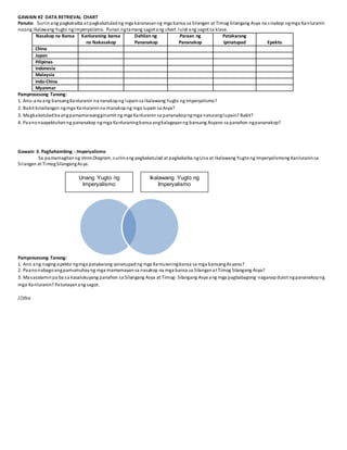 GAWAIN #2 DATA RETRIEVAL CHART
Panuto: Suriinang pagkakaiba at pagkakatuladng mga karanasanng mga bansa sa Silangan at Timog Silangang Asya na sinakop ngmga Kanluranin
noong Ikalawang Yugto ngImperyalismo. Punan ngtamang sagot ang chart. Iulat ang sagot sa klase.
Nasakop na Bansa Kanluraning bansa
na Nakasakop
Dahilan ng
Pananakop
Paraan ng
Pananakop
Patakarang
Ipinatupad Epekto
China
Japan
Pilipinas
Indonesia
Malaysia
Indo-China
Myanmar
Pamprosesong Tanong:
1. Ano-anoang bansangKanluranin na nanakopng lupainsa Ikalawang Yugto ng Imperyalismo?
2. Bakit kinailangan ngmga Kanluraninna manakopng mga lupain sa Asya?
3. Magkakatuladba angpamamaraangginamit ng mga Kanluranin sa pananakopngmga naturanglupain? Bakit?
4. Paanonaapektuhanng pananakop ngmga Kanluraningbansa angkalagayanng bansang Asyano sa panahon ngpananakop?
Gawain 3. Paghahambing - Imperyalismo
Sa pamamagitanng Venn Diagram, suriinang pagkakatulad at pagkakaiba ngUna at Ikalawang Yugtong Imperyalismong Kanluraninsa
Silangan at TimogSilangangAsya.
Pamprosesong Tanong:
1. Ano ang naging epekto ngmga patakarang ipinatupadng mga Kanluraningbansa sa mga bansangAsyano?
2. Paanonabagoangpamumuhayng mga mamamayansa nasakop na mga bansa sa Silanganat Timog Silangang Asya?
3. Masasalaminpa ba sa kasalukuyang panahon sa Silangang Asya at Timog- Silangang Asya ang mga pagbabagong naganapdulot ngpananakopng
mga Kanluranin? Patunayanang sagot.
//jtba
Unang Yugto ng
Imperyalismo
Ikalawang Yugto ng
Imperyalismo
 
