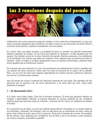 Infelizmente casi nunca pensamos antes de cometer un error sobre las consecuencias. Lo que nos 
suele es pensar después de que cometimos una falla. Lo peor es que tras actuar de modo infantil e 
irracional, comenzamos a “platicar mentalmente” con el acusador. 
Es curioso notar que antes de pecar y al instante de pecar (o cometer una decisión impensada) 
estamos rodeados de amigos. En las horas que estamos en tentación, no falta aquellos que nos 
apoyan. Eso también ocurre en el mero momento del pecado: Mientras pecamos o nos deleitamos 
en la carnalidad, hay muchos que están con nosotros. Pero, después que uno termina de hacer lo 
indebido, ¡todos se alejan y lo dejan abandonado como un leproso contaminado! ¿Adónde están 
ahora aquellos que te incentivaron a pecar? 
Es entonces que nos volvemos a sí, que nos percatamos que abandonamos a Dios y aquellos que 
nos querían de hecho salvarnos. Ahora solo nos resta la compañía de la culpa y de la soledad. 
Pero, ¡no es el fin! En este mero instante, dependiendo de nuestra reacción, podremos salvarnos 
de una vez o hundirnos para siempre. 
Aquí les pongo las únicas 3 maneras de reaccionar después de una caída. Son ejemplos de tres 
personas que se portaron mal, de cómo reaccionaron y de cómo Dios las trató. ¿Qué estás 
dispuesto a escoger? 
1 – El descarado Caín: 
A lo mejor como todos saben, Caín fue el hermano envidioso. Él tenía ese gravísimo defecto de 
carácter y personalidad. Además, él siempre demostró su manera indolente de ser. (Indolente 
significa aquel que hace las cosas sin voluntad – Jeremías 48:10). Quizá, su indolencia era debido 
la envidia. 
Él no aprendió eso de nadie, ¡ya vino ese “defecto desde fábrica”! El pecado en su corazón debería 
ser dominado y sofocado. Sin embargo, Caín se dejó llevar por su sentimiento de celos. Antes de 
pecar, Dios mismo le avisó, pero él no lo quiso oír. Actuó por el impulso de la carne. Se precipitó. 
No se contuvo. Caín despreció por completo la Voz de Dios y de su conciencia, y para empeorar 
aun más su situación, premeditó su pecado. 
 