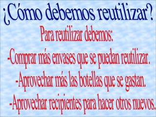 . ¿Cómo debemos reutilizar? Para reutilizar debemos: -Comprar más envases que se puedan reutilizar. -Aprovechar más las botellas que se gastan. -Aprovechar recipientes para hacer otros nuevos. 