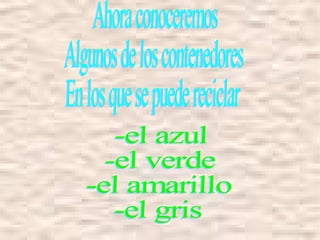 Ahora conoceremos Algunos de los contenedores  En los que se puede reciclar -el azul -el verde -el amarillo -el gris  