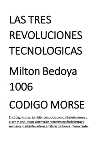 LAS TRES
REVOLUCIONES
TECNOLOGICAS
Milton Bedoya
1006
CODIGO MORSE
El códigomorse, tambiénconocidocomoalfabetomorseo
clavemorse,es un sistemade representacióndeletrasy
númerosmedianteseñalesemitidasdeforma intermitente.
 