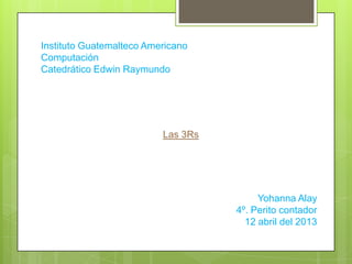 Instituto Guatemalteco Americano
Computación
Catedrático Edwin Raymundo
Las 3Rs
Yohanna Alay
4º. Perito contador
12 abril del 2013
 