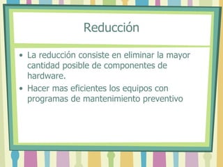 Reducción
• La reducción consiste en eliminar la mayor
cantidad posible de componentes de
hardware.
• Hacer mas eficientes los equipos con
programas de mantenimiento preventivo
 