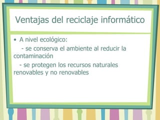 Ventajas del reciclaje informático
• A nivel ecológico:
- se conserva el ambiente al reducir la
contaminación
- se protegen los recursos naturales
renovables y no renovables
 