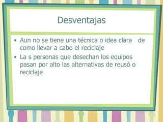 Desventajas
• Aun no se tiene una técnica o idea clara de
como llevar a cabo el reciclaje
• La s personas que desechan los equipos
pasan por alto las alternativas de reusó o
reciclaje
 
