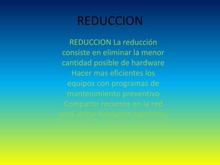 REDUCCION
REDUCCION La reducción
consiste en eliminar la menor
cantidad posible de hardware
Hacer mas eficientes los
equipos con programas de
mantenimiento preventivo
Compartir recursos en la red
para evitar hardware repetitivo