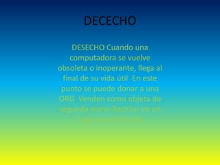 DECECHO
DESECHO Cuando una
computadora se vuelve
obsoleta o inoperante, llega al
final de su vida útil En este
punto se puede donar a una
ORG Venden como objeta de
segunda mano Reciclar en un
lugar especializado