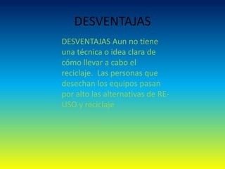 DESVENTAJAS
DESVENTAJAS Aun no tiene
una técnica o idea clara de
cómo llevar a cabo el
reciclaje. Las personas que
desechan los equipos pasan
por alto las alternativas de RE-
USO y reciclaje
