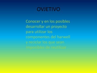 OVJETIVO
Conocer y en los posibles
desarrollar un proyecto
para utilizar los
componentes del harwell
y reciclar los que sean
imposibles de reutilizar