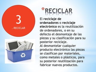 *
El reciclaje de
ordenadores o reciclaje
electrónico es la reutilización
de ordenadores, o en su
defecto el desmontaje de las
piezas y su clasificación para su
posterior reciclaje.
Al desmantelar cualquier
producto electrónico las piezas
se clasifican por materiales,
como metales o plásticos, para
su posterior reutilización para
fabricar nuevos productos.
3.-RECICLAR