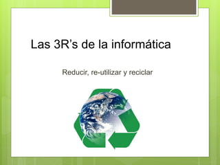 Las 3R’s de la informática
Reducir, re-utilizar y reciclar
 