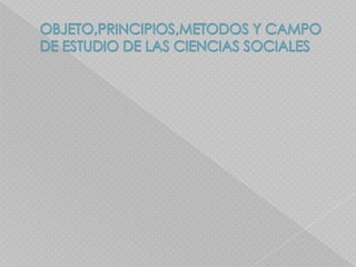 OBJETO,PRINCIPIOS,METODOS Y CAMPO DE ESTUDIO DE LAS CIENCIAS SOCIALES  