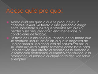 Acoso quid pro quo:Acoso quid pro quo: lo que se produce es un chantaje sexual. Se fuerza a una persona a elegir entre someterse a los requerimientos sexuales o perder o ser perjudicados ciertos beneficios  o condiciones de trabajo.Se trata de un abuso de autoridad, de tal modo que se produce una situación en la que la negativa de una persona a una conducta de naturaleza sexual se utiliza explícita o implícitamente como base para una decisión que afecta al acceso de la persona a la formación profesional, al empleo continuado, a la promoción, al salario o cualquier otra decisión sobre el empleo