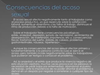 Consecuencias del acoso sexual          El acoso sexual afecta negativamente tanto al trabajador como al proceso productivo, ya que repercute sobre la satisfacción laboral, aumenta el absentismo y las faltas al trabajo, disminuye el ritmo de producción debido a la falta de motivación.          Sobre el trabajador tiene consecuencias psicológicas: estrés, ansiedad, depresión, estado de nerviosismo, sentimientos de desesperación, de indefensión, impotencia, etc y, consecuencias físicas: trastornos del sueño, dolores de cabeza, problemas gastrointestinales, náuseas, hipertensión.........          Aunque las consecuencias del acoso sexual afectan primero y fundamentalmente a la persona contra la cual se ejerce el acoso, pero también incide negativamente sobre los trabajadores que pudieran ser testigos o conozcan el problema.          Así, la ansiedad y el estrés que produce la vivencia negativa de esta situación vejatoria, muchas veces provoca en las personas la necesidad de pedir bajas por enfermedad, abandonar el puesto de trabajo, ante la impotencia de no poder afrontar el problema o derivar en un despido por negarse a someterse a cualquier tipo de acoso. 