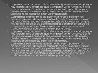 La pareja no se da cuenta de la situación que esta viviendo porque hay factores a su alrededor que les impiden ver el rumbo que esta tomando la relación; el estar enamorados no les permite pensar objetivamente por lo que no se dan cuenta que estan ejerciendo violencia sobre su pareja o son víctimas de esta.Cuando nos enamoramos idealizamos a nuestra pareja y nos creemos capaces de superar esa "mala racha", tolerarla e incluso perdonar "sus arrebatos", porque después de todo pensamos que si nos tratan o tratamos de cierta manera es por amor, sin embargo es preciso tener en cuenta que los novios no deben confundir maltrato y ofensas con amor e interés por la pareja.La pareja no se da cuenta de la situación que esta viviendo porque hay factores a su alrededor que les impiden ver el rumbo que esta tomando la relación; el estar enamorados no les permite pensar objetivamente por lo que no se dan cuenta que estan ejerciendo violencia sobre su pareja o son víctimas de esta.Cuando nos enamoramos idealizamos a nuestra pareja y nos creemos capaces de superar esa "mala racha", tolerarla e incluso perdonar "sus arrebatos", porque después de todo pensamos que si nos tratan o tratamos de cierta manera es por amor, sin embargo es preciso tener en cuenta que los novios no deben confundir maltrato y ofensas con amor e interés por la pareja.