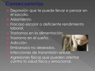 ConsecuenciasDepresión que te puede llevar e pensar en el suicidio. Aislamiento. Fracaso escolar o deficiente rendimiento laboral. Trastornos en la alimentación. Trastorno en el sueño. Adicción. Embarazos no deseados. Infecciones de transmisión sexual. Agresiones físicas que pueden atentar contra tú salud física y emocional. 
