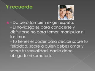 Y recuerda- Da pero también exige respeto.- El noviazgo es para conocerse y disfrutarse no para temer, manipular ni lastimar.- Tú tienes el poder para decidir sobre tu felicidad, sobre a quien debes amar y sobre tu sexualidad, nadie debe obligarte ni someterte.
