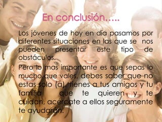En conclusión…..Los jóvenes de hoy en día pasamos por diferentes situaciones en las que se  nos pueden presentar este tipo de obstáculos.	Pero lo mas importante es que sepas lo mucho que vales, debes saber que no estas solo (a), tienes a tus amigos y tu familia  que te quieren y te cuidan, acércate a ellos seguramente te ayudarán.