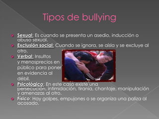 Tipos de bullyingSexual: Es cuando se presenta un asedio, inducción o abuso sexual.Exclusión social: Cuando se ignora, se aísla y se excluye al 	otro.Verbal: Insultos 	y menosprecios en 	público para poner 	en evidencia al 	débil.Psicológico: En este caso existe una persecución, intimidación, tiranía, chantaje, manipulación y amenazas al otro.Físico: Hay golpes, empujones o se organiza una paliza al acosado.