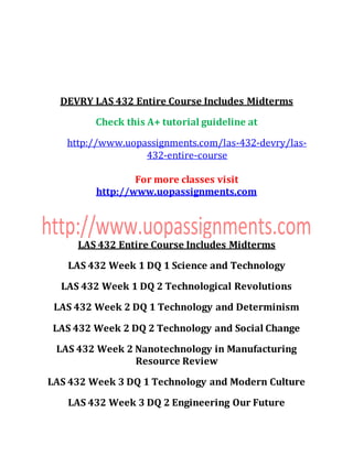 DEVRY LAS 432 Entire Course Includes Midterms
Check this A+ tutorial guideline at
http://www.uopassignments.com/las-432-devry/las-
432-entire-course
For more classes visit
http://www.uopassignments.com
LAS 432 Entire Course Includes Midterms
LAS 432 Week 1 DQ 1 Science and Technology
LAS 432 Week 1 DQ 2 Technological Revolutions
LAS 432 Week 2 DQ 1 Technology and Determinism
LAS 432 Week 2 DQ 2 Technology and Social Change
LAS 432 Week 2 Nanotechnology in Manufacturing
Resource Review
LAS 432 Week 3 DQ 1 Technology and Modern Culture
LAS 432 Week 3 DQ 2 Engineering Our Future
 