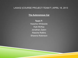 LAS432 |COURSE PROJECT-TEAM F | APRIL 18, 2013
The Autonomous Car
Team F:
Keeshia Whiteside
Kyle McKay
Jonathan Zipkin
Rasche Rollins
Shawna Robinson
 