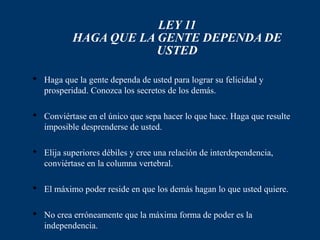 LEY 11
           HAGA QUE LA GENTE DEPENDA DE
                       USTED

 Haga que la gente dependa de usted para lograr su felicidad y
  prosperidad. Conozca los secretos de los demás.

 Conviértase en el único que sepa hacer lo que hace. Haga que resulte
  imposible desprenderse de usted.

 Elija superiores débiles y cree una relación de interdependencia,
  conviértase en la columna vertebral.

 El máximo poder reside en que los demás hagan lo que usted quiere.

 No crea erróneamente que la máxima forma de poder es la
  independencia.
 