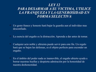 LEY 12
       PARA DESARMAR A SU VICTIMA, UTILICE
        LA FRANQUEZA Y LA GENEROSIDAD EN
                FORMA SELECTIVA

 Un gesto franco y honesto hará bajar la guardia aun al individuo mas
  desconfiado.

 La esencia del engaño es la distracción. Aprenda a dar antes de tomar.

 Cualquier acto noble y altruista puede servir para este fin. Un regalo
  hará que se bajen las defensas, es el objeto perfecto para esconder un
  engaño.

 En el ámbito del poder nada es inamovible, el engaño abierto ayuda a
  borrar nuestras huellas y despierta admiración por la honestidad de
  nuestra deshonestidad.
 