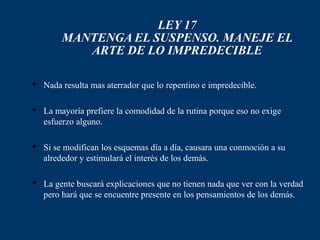 LEY 17
        MANTENGA EL SUSPENSO. MANEJE EL
           ARTE DE LO IMPREDECIBLE

 Nada resulta mas aterrador que lo repentino e impredecible.

 La mayoría prefiere la comodidad de la rutina porque eso no exige
  esfuerzo alguno.

 Si se modifican los esquemas día a día, causara una conmoción a su
  alrededor y estimulará el interés de los demás.

 La gente buscará explicaciones que no tienen nada que ver con la verdad
  pero hará que se encuentre presente en los pensamientos de los demás.
 
